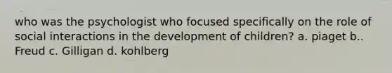 who was the psychologist who focused specifically on the role of social interactions in the development of children? a. piaget b.. Freud c. Gilligan d. kohlberg