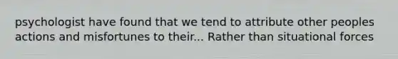 psychologist have found that we tend to attribute other peoples actions and misfortunes to their... Rather than situational forces