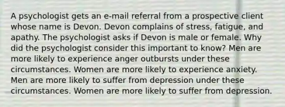 A psychologist gets an e-mail referral from a prospective client whose name is Devon. Devon complains of stress, fatigue, and apathy. The psychologist asks if Devon is male or female. Why did the psychologist consider this important to know? Men are more likely to experience anger outbursts under these circumstances. Women are more likely to experience anxiety. Men are more likely to suffer from depression under these circumstances. Women are more likely to suffer from depression.