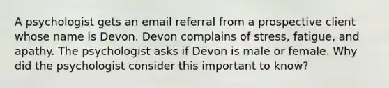 A psychologist gets an email referral from a prospective client whose name is Devon. Devon complains of stress, fatigue, and apathy. The psychologist asks if Devon is male or female. Why did the psychologist consider this important to know?