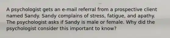 A psychologist gets an e-mail referral from a prospective client named Sandy. Sandy complains of stress, fatigue, and apathy. The psychologist asks if Sandy is male or female. Why did the psychologist consider this important to know?