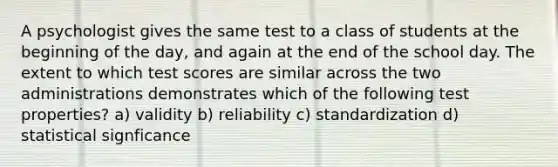 A psychologist gives the same test to a class of students at the beginning of the day, and again at the end of the school day. The extent to which test scores are similar across the two administrations demonstrates which of the following test properties? a) validity b) reliability c) standardization d) statistical signficance