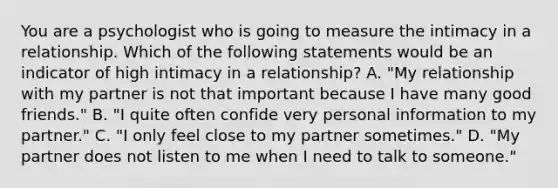 You are a psychologist who is going to measure the intimacy in a relationship. Which of the following statements would be an indicator of high intimacy in a relationship? A. "My relationship with my partner is not that important because I have many good friends." B. "I quite often confide very personal information to my partner." C. "I only feel close to my partner sometimes." D. "My partner does not listen to me when I need to talk to someone."