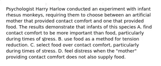 Psychologist Harry Harlow conducted an experiment with infant rhesus monkeys, requiring them to choose between an artificial mother that provided contact comfort and one that provided food. The results demonstrate that infants of this species A. find contact comfort to be more important than food, particularly during times of stress. B. use food as a method for tension reduction. C. select food over contact comfort, particularly during times of stress. D. feel distress when the "mother" providing contact comfort does not also supply food.