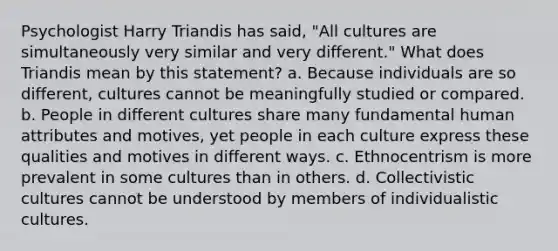 Psychologist Harry Triandis has said, "All cultures are simultaneously very similar and very different." What does Triandis mean by this statement? a. Because individuals are so different, cultures cannot be meaningfully studied or compared. b. People in different cultures share many fundamental human attributes and motives, yet people in each culture express these qualities and motives in different ways. c. Ethnocentrism is more prevalent in some cultures than in others. d. Collectivistic cultures cannot be understood by members of individualistic cultures.