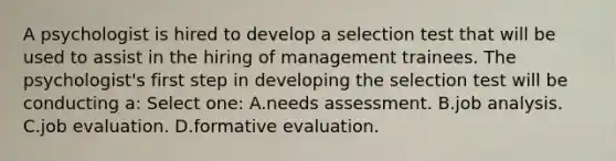 A psychologist is hired to develop a selection test that will be used to assist in the hiring of management trainees. The psychologist's first step in developing the selection test will be conducting a: Select one: A.needs assessment. B.job analysis. C.job evaluation. D.formative evaluation.