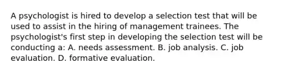 A psychologist is hired to develop a selection test that will be used to assist in the hiring of management trainees. The psychologist's first step in developing the selection test will be conducting a: A. needs assessment. B. job analysis. C. job evaluation. D. formative evaluation.