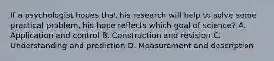 If a psychologist hopes that his research will help to solve some practical problem, his hope reflects which goal of science? A. Application and control B. Construction and revision C. Understanding and prediction D. Measurement and description