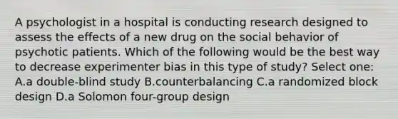 A psychologist in a hospital is conducting research designed to assess the effects of a new drug on the social behavior of psychotic patients. Which of the following would be the best way to decrease experimenter bias in this type of study? Select one: A.a double-blind study B.counterbalancing C.a randomized block design D.a Solomon four-group design