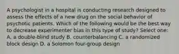 A psychologist in a hospital is conducting research designed to assess the effects of a new drug on the social behavior of psychotic patients. Which of the following would be the best way to decrease experimenter bias in this type of study? Select one: A. a double-blind study B. counterbalancing C. a randomized block design D. a Solomon four-group design