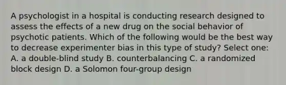 A psychologist in a hospital is conducting research designed to assess the effects of a new drug on the social behavior of psychotic patients. Which of the following would be the best way to decrease experimenter bias in this type of study? Select one: A. a double-blind study B. counterbalancing C. a randomized block design D. a Solomon four-group design