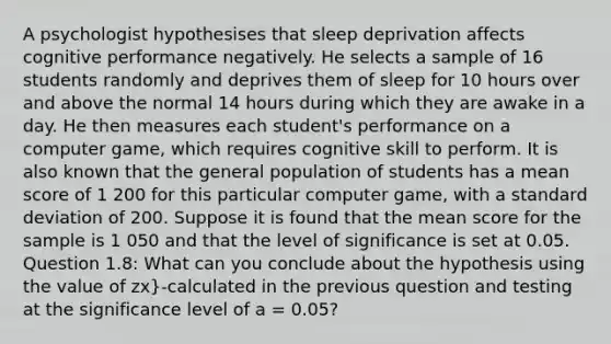 A psychologist hypothesises that sleep deprivation affects cognitive performance negatively. He selects a sample of 16 students randomly and deprives them of sleep for 10 hours over and above the normal 14 hours during which they are awake in a day. He then measures each student's performance on a computer game, which requires cognitive skill to perform. It is also known that the general population of students has a mean score of 1 200 for this particular computer game, with a standard deviation of 200. Suppose it is found that the mean score for the sample is 1 050 and that the level of significance is set at 0.05. Question 1.8: What can you conclude about the hypothesis using the value of zx}-calculated in the previous question and testing at the significance level of a = 0.05?