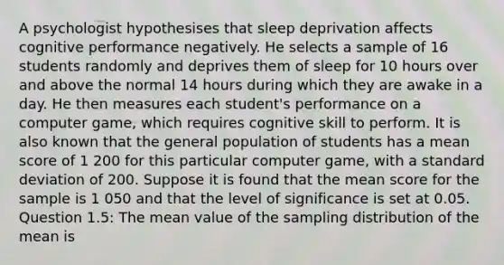 A psychologist hypothesises that sleep deprivation affects cognitive performance negatively. He selects a sample of 16 students randomly and deprives them of sleep for 10 hours over and above the normal 14 hours during which they are awake in a day. He then measures each student's performance on a computer game, which requires cognitive skill to perform. It is also known that the general population of students has a mean score of 1 200 for this particular computer game, with a standard deviation of 200. Suppose it is found that the mean score for the sample is 1 050 and that the level of significance is set at 0.05. Question 1.5: The mean value of the sampling distribution of the mean is