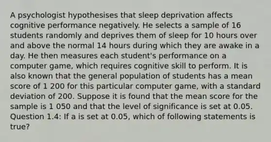 A psychologist hypothesises that sleep deprivation affects cognitive performance negatively. He selects a sample of 16 students randomly and deprives them of sleep for 10 hours over and above the normal 14 hours during which they are awake in a day. He then measures each student's performance on a computer game, which requires cognitive skill to perform. It is also known that the general population of students has a mean score of 1 200 for this particular computer game, with a standard deviation of 200. Suppose it is found that the mean score for the sample is 1 050 and that the level of significance is set at 0.05. Question 1.4: If a is set at 0.05, which of following statements is true?