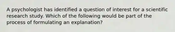 A psychologist has identified a question of interest for a scientific research study. Which of the following would be part of the process of formulating an explanation?