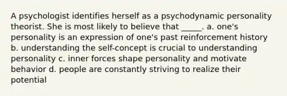 A psychologist identifies herself as a psychodynamic personality theorist. She is most likely to believe that _____. a. one's personality is an expression of one's past reinforcement history b. understanding the self-concept is crucial to understanding personality c. inner forces shape personality and motivate behavior d. people are constantly striving to realize their potential