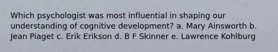 Which psychologist was most influential in shaping our understanding of cognitive development? a. Mary Ainsworth b. Jean Piaget c. Erik Erikson d. B F Skinner e. Lawrence Kohlburg