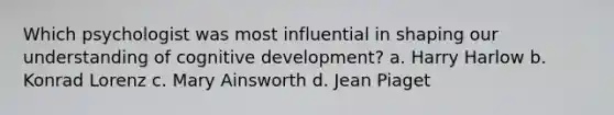 Which psychologist was most influential in shaping our understanding of cognitive development? a. Harry Harlow b. Konrad Lorenz c. Mary Ainsworth d. Jean Piaget