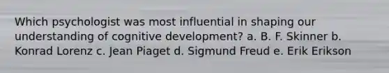 Which psychologist was most influential in shaping our understanding of cognitive development? a. B. F. Skinner b. Konrad Lorenz c. Jean Piaget d. Sigmund Freud e. Erik Erikson