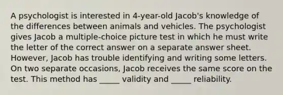 A psychologist is interested in 4-year-old Jacob's knowledge of the differences between animals and vehicles. The psychologist gives Jacob a multiple-choice picture test in which he must write the letter of the correct answer on a separate answer sheet. However, Jacob has trouble identifying and writing some letters. On two separate occasions, Jacob receives the same score on the test. This method has _____ validity and _____ reliability.