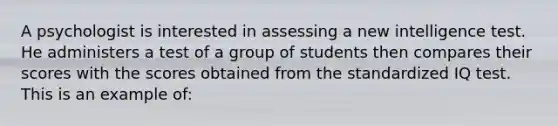 A psychologist is interested in assessing a new intelligence test. He administers a test of a group of students then compares their scores with the scores obtained from the standardized IQ test. This is an example of: