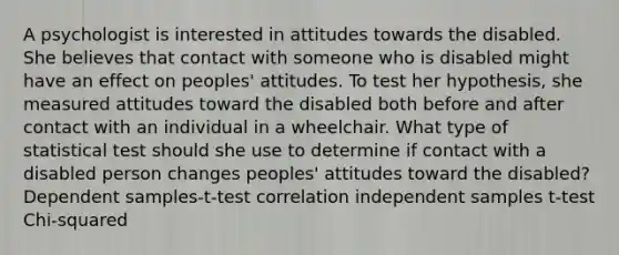 A psychologist is interested in attitudes towards the disabled. She believes that contact with someone who is disabled might have an effect on peoples' attitudes. To test her hypothesis, she measured attitudes toward the disabled both before and after contact with an individual in a wheelchair. What type of statistical test should she use to determine if contact with a disabled person changes peoples' attitudes toward the disabled? Dependent samples-t-test correlation independent samples t-test Chi-squared