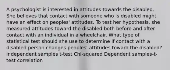 A psychologist is interested in attitudes towards the disabled. She believes that contact with someone who is disabled might have an effect on peoples' attitudes. To test her hypothesis, she measured attitudes toward the disabled both before and after contact with an individual in a wheelchair. What type of statistical test should she use to determine if contact with a disabled person changes peoples' attitudes toward the disabled? independent samples t-test Chi-squared Dependent samples-t-test correlation