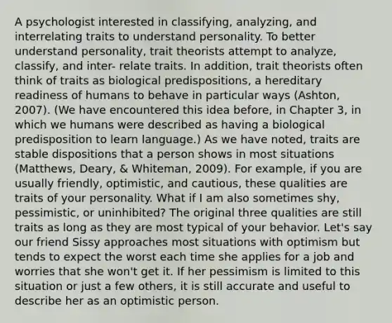 A psychologist interested in classifying, analyzing, and interrelating traits to understand personality. To better understand personality, trait theorists attempt to analyze, classify, and inter- relate traits. In addition, trait theorists often think of traits as biological predispositions, a hereditary readiness of humans to behave in particular ways (Ashton, 2007). (We have encountered this idea before, in Chapter 3, in which we humans were described as having a biological predisposition to learn language.) As we have noted, traits are stable dispositions that a person shows in most situations (Matthews, Deary, & Whiteman, 2009). For example, if you are usually friendly, optimistic, and cautious, these qualities are traits of your personality. What if I am also sometimes shy, pessimistic, or uninhibited? The original three qualities are still traits as long as they are most typical of your behavior. Let's say our friend Sissy approaches most situations with optimism but tends to expect the worst each time she applies for a job and worries that she won't get it. If her pessimism is limited to this situation or just a few others, it is still accurate and useful to describe her as an optimistic person.