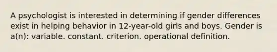 A psychologist is interested in determining if gender differences exist in helping behavior in 12-year-old girls and boys. Gender is a(n): variable. constant. criterion. operational definition.