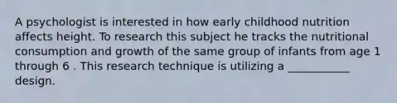 A psychologist is interested in how early childhood nutrition affects height. To research this subject he tracks the nutritional consumption and growth of the same group of infants from age 1 through 6 . This research technique is utilizing a ___________ design.