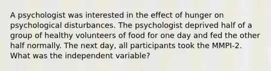 A psychologist was interested in the effect of hunger on psychological disturbances. The psychologist deprived half of a group of healthy volunteers of food for one day and fed the other half normally. The next day, all participants took the MMPI-2. What was the independent variable?