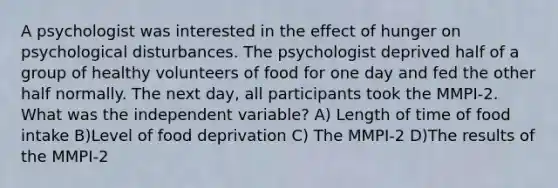 A psychologist was interested in the effect of hunger on psychological disturbances. The psychologist deprived half of a group of healthy volunteers of food for one day and fed the other half normally. The next day, all participants took the MMPI-2. What was the independent variable? A) Length of time of food intake B)Level of food deprivation C) The MMPI-2 D)The results of the MMPI-2