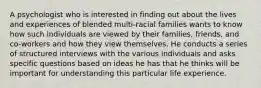 A psychologist who is interested in finding out about the lives and experiences of blended multi-racial families wants to know how such individuals are viewed by their families, friends, and co-workers and how they view themselves. He conducts a series of structured interviews with the various individuals and asks specific questions based on ideas he has that he thinks will be important for understanding this particular life experience.