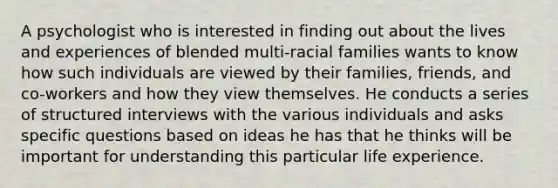 A psychologist who is interested in finding out about the lives and experiences of blended multi-racial families wants to know how such individuals are viewed by their families, friends, and co-workers and how they view themselves. He conducts a series of structured interviews with the various individuals and asks specific questions based on ideas he has that he thinks will be important for understanding this particular life experience.