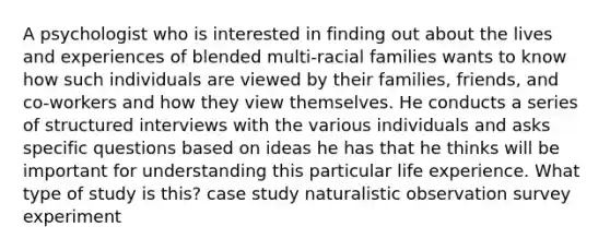 A psychologist who is interested in finding out about the lives and experiences of blended multi-racial families wants to know how such individuals are viewed by their families, friends, and co-workers and how they view themselves. He conducts a series of structured interviews with the various individuals and asks specific questions based on ideas he has that he thinks will be important for understanding this particular life experience. What type of study is this? case study naturalistic observation survey experiment