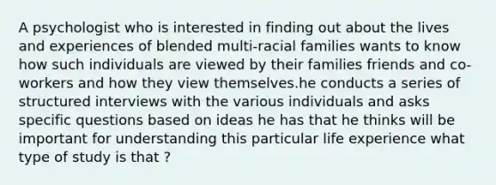 A psychologist who is interested in finding out about the lives and experiences of blended multi-racial families wants to know how such individuals are viewed by their families friends and co-workers and how they view themselves.he conducts a series of structured interviews with the various individuals and asks specific questions based on ideas he has that he thinks will be important for understanding this particular life experience what type of study is that ?