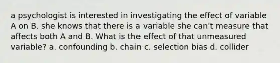 a psychologist is interested in investigating the effect of variable A on B. she knows that there is a variable she can't measure that affects both A and B. What is the effect of that unmeasured variable? a. confounding b. chain c. selection bias d. collider