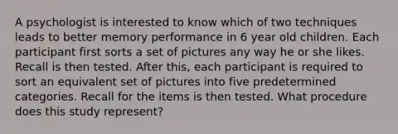 A psychologist is interested to know which of two techniques leads to better memory performance in 6 year old children. Each participant first sorts a set of pictures any way he or she likes. Recall is then tested. After this, each participant is required to sort an equivalent set of pictures into five predetermined categories. Recall for the items is then tested. What procedure does this study represent?