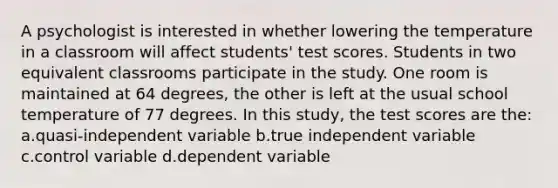 A psychologist is interested in whether lowering the temperature in a classroom will affect students' test scores. Students in two equivalent classrooms participate in the study. One room is maintained at 64 degrees, the other is left at the usual school temperature of 77 degrees. In this study, the test scores are the: a.quasi-independent variable b.true independent variable c.control variable d.dependent variable