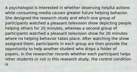 A psychologist is interested in whether observing helpful actions while consuming media causes greater future helping behavior. She designed the research study and which one group of participants watched a pleasant television show depicting people helping others for 20 minutes, whereas a second group of participants watched a pleasant television show for 20 minutes where no helping behavior takes place. After watching the show assigned them, participants in each group are then provide the opportunity to help another student who drops a folder of papers, in the researcher records whether each participant helps other students or not in this research study, the control condition is