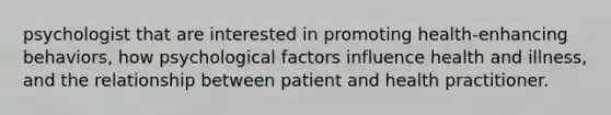 psychologist that are interested in promoting health-enhancing behaviors, how psychological factors influence health and illness, and the relationship between patient and health practitioner.