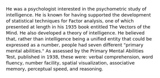 He was a psychologist interested in the psychometric study of intelligence. He is known for having supported the development of statistical techniques for Factor analysis, one of which presented at length in his 1935 book entitled The Vectors of the Mind. He also developed a theory of intelligence. He believed that, rather than intelligence being a unified entity that could be expressed as a number, people had seven different "primary mental abilities." As assessed by the Primary Mental Abilities Test, published in 1938, these were: verbal comprehension, word fluency, number facility, spatial visualization, associative memory, perceptual speed, and reasoning.