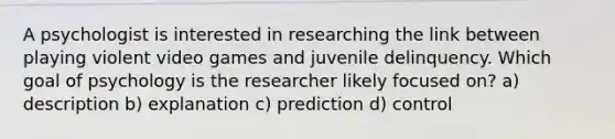 A psychologist is interested in researching the link between playing violent video games and juvenile delinquency. Which goal of psychology is the researcher likely focused on? a) description b) explanation c) prediction d) control