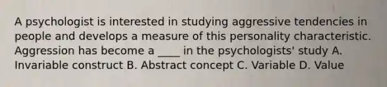 A psychologist is interested in studying aggressive tendencies in people and develops a measure of this personality characteristic. Aggression has become a ____ in the psychologists' study A. Invariable construct B. Abstract concept C. Variable D. Value