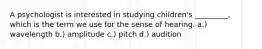 A psychologist is interested in studying children's _________, which is the term we use for the sense of hearing. a.) wavelength b.) amplitude c.) pitch d.) audition