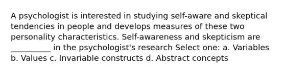 A psychologist is interested in studying self-aware and skeptical tendencies in people and develops measures of these two personality characteristics. Self-awareness and skepticism are __________ in the psychologist's research Select one: a. Variables b. Values c. Invariable constructs d. Abstract concepts