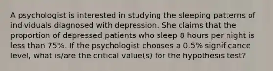 A psychologist is interested in studying the sleeping patterns of individuals diagnosed with depression. She claims that the proportion of depressed patients who sleep 8 hours per night is less than 75%. If the psychologist chooses a 0.5% significance level, what is/are the critical value(s) for the hypothesis test?