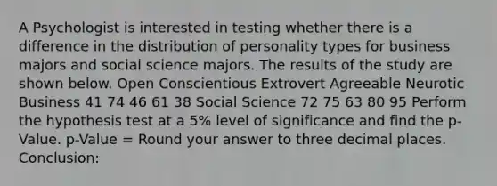 A Psychologist is interested in testing whether there is a difference in the distribution of personality types for business majors and social science majors. The results of the study are shown below. Open Conscientious Extrovert Agreeable Neurotic Business 41 74 46 61 38 Social Science 72 75 63 80 95 Perform the hypothesis test at a 5% level of significance and find the p-Value. p-Value = Round your answer to three decimal places. Conclusion: