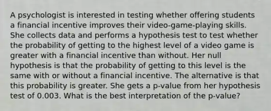 A psychologist is interested in testing whether offering students a financial incentive improves their​ video-game-playing skills. She collects data and performs a hypothesis test to test whether the probability of getting to the highest level of a video game is greater with a financial incentive than without. Her null hypothesis is that the probability of getting to this level is the same with or without a financial incentive. The alternative is that this probability is greater. She gets a​ p-value from her hypothesis test of 0.003. What is the best interpretation of the​ p-value?