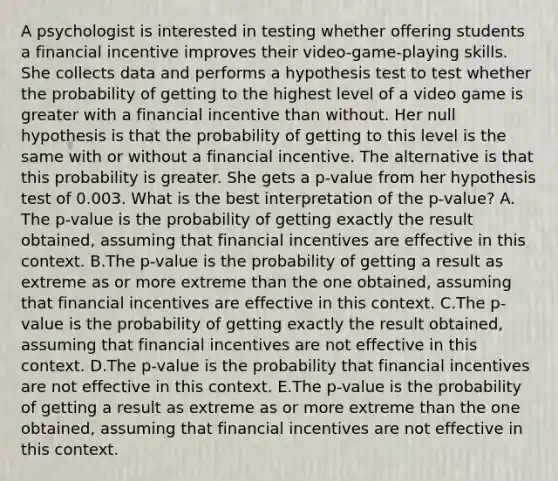 A psychologist is interested in testing whether offering students a financial incentive improves their​ video-game-playing skills. She collects data and performs a hypothesis test to test whether the probability of getting to the highest level of a video game is greater with a financial incentive than without. Her null hypothesis is that the probability of getting to this level is the same with or without a financial incentive. The alternative is that this probability is greater. She gets a​ p-value from her hypothesis test of 0.003. What is the best interpretation of the​ p-value? A. The​ p-value is the probability of getting exactly the result​ obtained, assuming that financial incentives are effective in this context. B.The​ p-value is the probability of getting a result as extreme as or more extreme than the one​ obtained, assuming that financial incentives are effective in this context. C.The​ p-value is the probability of getting exactly the result​ obtained, assuming that financial incentives are not effective in this context. D.The​ p-value is the probability that financial incentives are not effective in this context. E.The​ p-value is the probability of getting a result as extreme as or more extreme than the one​ obtained, assuming that financial incentives are not effective in this context.